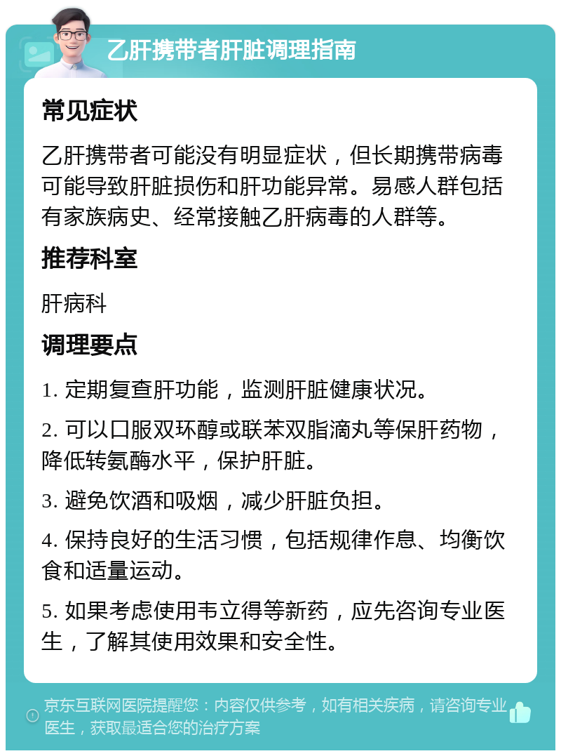 乙肝携带者肝脏调理指南 常见症状 乙肝携带者可能没有明显症状，但长期携带病毒可能导致肝脏损伤和肝功能异常。易感人群包括有家族病史、经常接触乙肝病毒的人群等。 推荐科室 肝病科 调理要点 1. 定期复查肝功能，监测肝脏健康状况。 2. 可以口服双环醇或联苯双脂滴丸等保肝药物，降低转氨酶水平，保护肝脏。 3. 避免饮酒和吸烟，减少肝脏负担。 4. 保持良好的生活习惯，包括规律作息、均衡饮食和适量运动。 5. 如果考虑使用韦立得等新药，应先咨询专业医生，了解其使用效果和安全性。