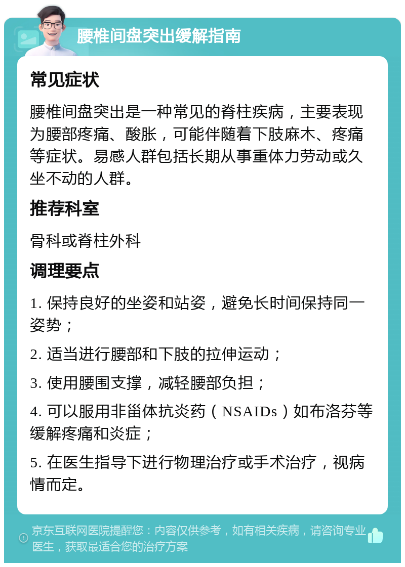 腰椎间盘突出缓解指南 常见症状 腰椎间盘突出是一种常见的脊柱疾病，主要表现为腰部疼痛、酸胀，可能伴随着下肢麻木、疼痛等症状。易感人群包括长期从事重体力劳动或久坐不动的人群。 推荐科室 骨科或脊柱外科 调理要点 1. 保持良好的坐姿和站姿，避免长时间保持同一姿势； 2. 适当进行腰部和下肢的拉伸运动； 3. 使用腰围支撑，减轻腰部负担； 4. 可以服用非甾体抗炎药（NSAIDs）如布洛芬等缓解疼痛和炎症； 5. 在医生指导下进行物理治疗或手术治疗，视病情而定。