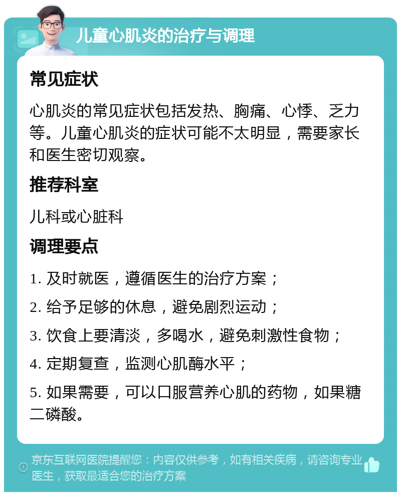 儿童心肌炎的治疗与调理 常见症状 心肌炎的常见症状包括发热、胸痛、心悸、乏力等。儿童心肌炎的症状可能不太明显，需要家长和医生密切观察。 推荐科室 儿科或心脏科 调理要点 1. 及时就医，遵循医生的治疗方案； 2. 给予足够的休息，避免剧烈运动； 3. 饮食上要清淡，多喝水，避免刺激性食物； 4. 定期复查，监测心肌酶水平； 5. 如果需要，可以口服营养心肌的药物，如果糖二磷酸。