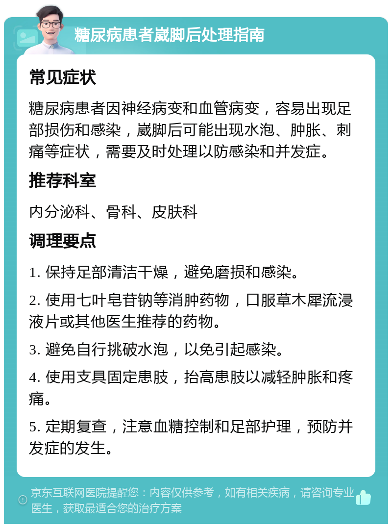 糖尿病患者崴脚后处理指南 常见症状 糖尿病患者因神经病变和血管病变，容易出现足部损伤和感染，崴脚后可能出现水泡、肿胀、刺痛等症状，需要及时处理以防感染和并发症。 推荐科室 内分泌科、骨科、皮肤科 调理要点 1. 保持足部清洁干燥，避免磨损和感染。 2. 使用七叶皂苷钠等消肿药物，口服草木犀流浸液片或其他医生推荐的药物。 3. 避免自行挑破水泡，以免引起感染。 4. 使用支具固定患肢，抬高患肢以减轻肿胀和疼痛。 5. 定期复查，注意血糖控制和足部护理，预防并发症的发生。