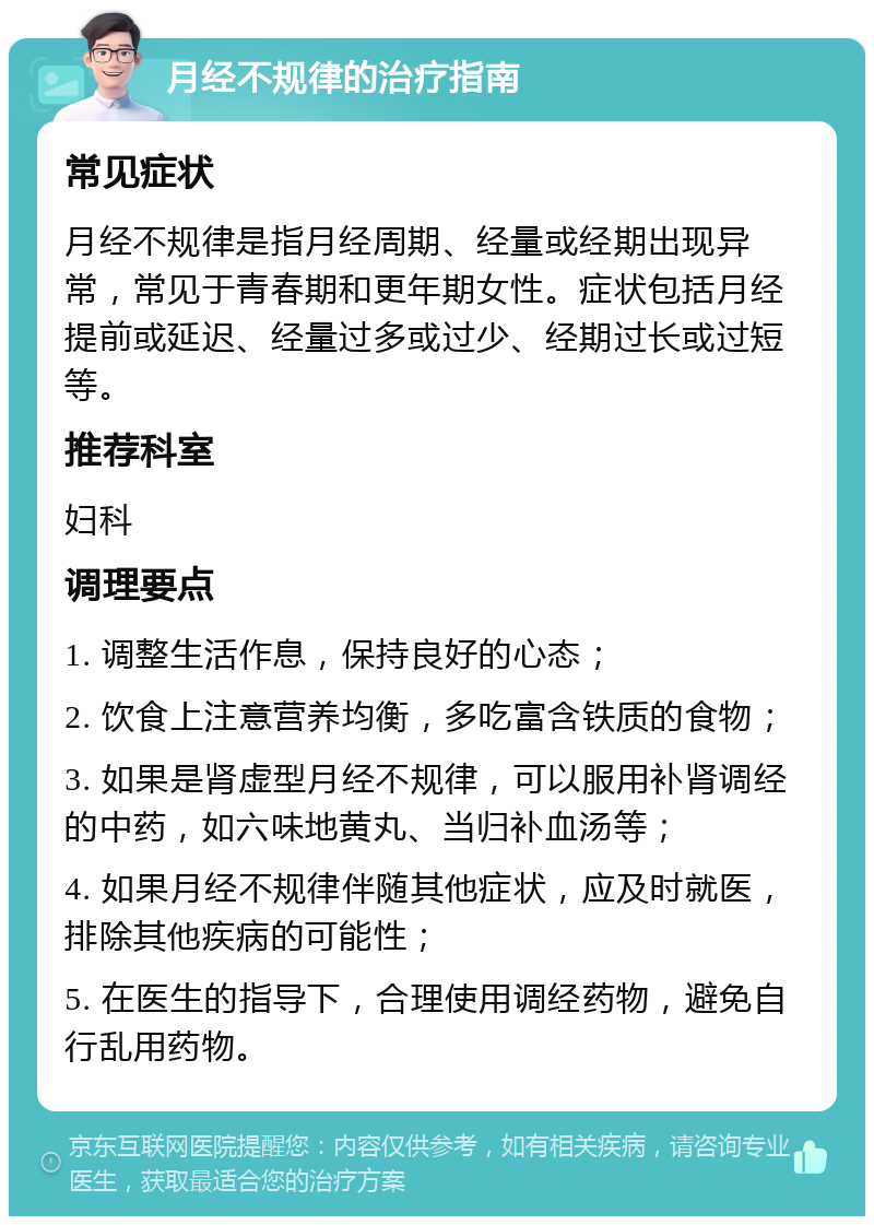 月经不规律的治疗指南 常见症状 月经不规律是指月经周期、经量或经期出现异常，常见于青春期和更年期女性。症状包括月经提前或延迟、经量过多或过少、经期过长或过短等。 推荐科室 妇科 调理要点 1. 调整生活作息，保持良好的心态； 2. 饮食上注意营养均衡，多吃富含铁质的食物； 3. 如果是肾虚型月经不规律，可以服用补肾调经的中药，如六味地黄丸、当归补血汤等； 4. 如果月经不规律伴随其他症状，应及时就医，排除其他疾病的可能性； 5. 在医生的指导下，合理使用调经药物，避免自行乱用药物。