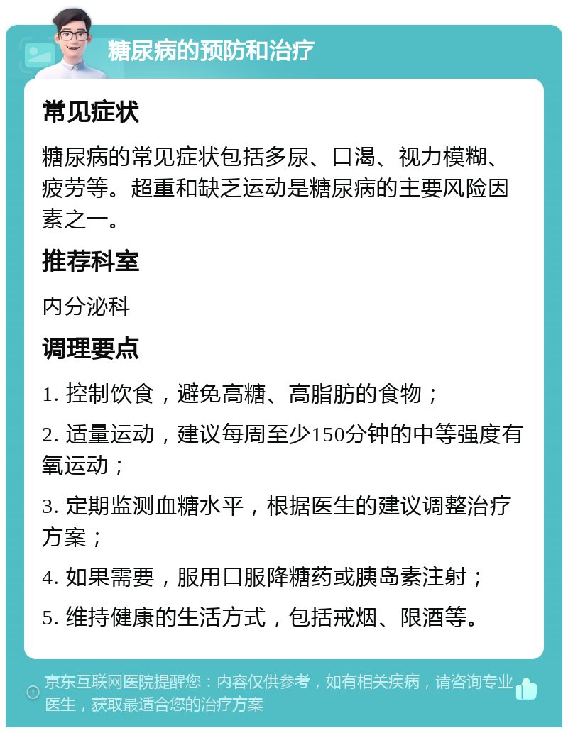 糖尿病的预防和治疗 常见症状 糖尿病的常见症状包括多尿、口渴、视力模糊、疲劳等。超重和缺乏运动是糖尿病的主要风险因素之一。 推荐科室 内分泌科 调理要点 1. 控制饮食，避免高糖、高脂肪的食物； 2. 适量运动，建议每周至少150分钟的中等强度有氧运动； 3. 定期监测血糖水平，根据医生的建议调整治疗方案； 4. 如果需要，服用口服降糖药或胰岛素注射； 5. 维持健康的生活方式，包括戒烟、限酒等。