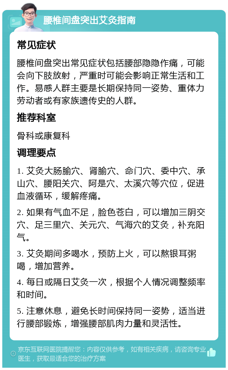 腰椎间盘突出艾灸指南 常见症状 腰椎间盘突出常见症状包括腰部隐隐作痛，可能会向下肢放射，严重时可能会影响正常生活和工作。易感人群主要是长期保持同一姿势、重体力劳动者或有家族遗传史的人群。 推荐科室 骨科或康复科 调理要点 1. 艾灸大肠腧穴、肾腧穴、命门穴、委中穴、承山穴、腰阳关穴、阿是穴、太溪穴等穴位，促进血液循环，缓解疼痛。 2. 如果有气血不足，脸色苍白，可以增加三阴交穴、足三里穴、关元穴、气海穴的艾灸，补充阳气。 3. 艾灸期间多喝水，预防上火，可以熬银耳粥喝，增加营养。 4. 每日或隔日艾灸一次，根据个人情况调整频率和时间。 5. 注意休息，避免长时间保持同一姿势，适当进行腰部锻炼，增强腰部肌肉力量和灵活性。