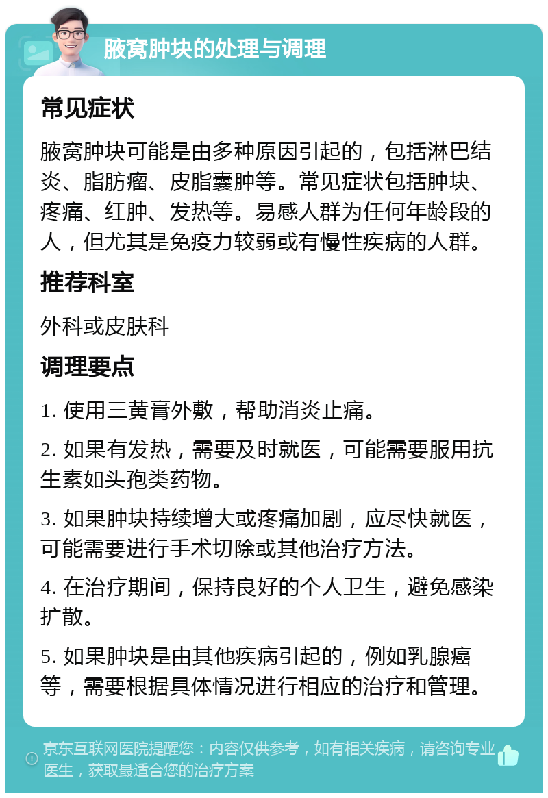 腋窝肿块的处理与调理 常见症状 腋窝肿块可能是由多种原因引起的，包括淋巴结炎、脂肪瘤、皮脂囊肿等。常见症状包括肿块、疼痛、红肿、发热等。易感人群为任何年龄段的人，但尤其是免疫力较弱或有慢性疾病的人群。 推荐科室 外科或皮肤科 调理要点 1. 使用三黄膏外敷，帮助消炎止痛。 2. 如果有发热，需要及时就医，可能需要服用抗生素如头孢类药物。 3. 如果肿块持续增大或疼痛加剧，应尽快就医，可能需要进行手术切除或其他治疗方法。 4. 在治疗期间，保持良好的个人卫生，避免感染扩散。 5. 如果肿块是由其他疾病引起的，例如乳腺癌等，需要根据具体情况进行相应的治疗和管理。