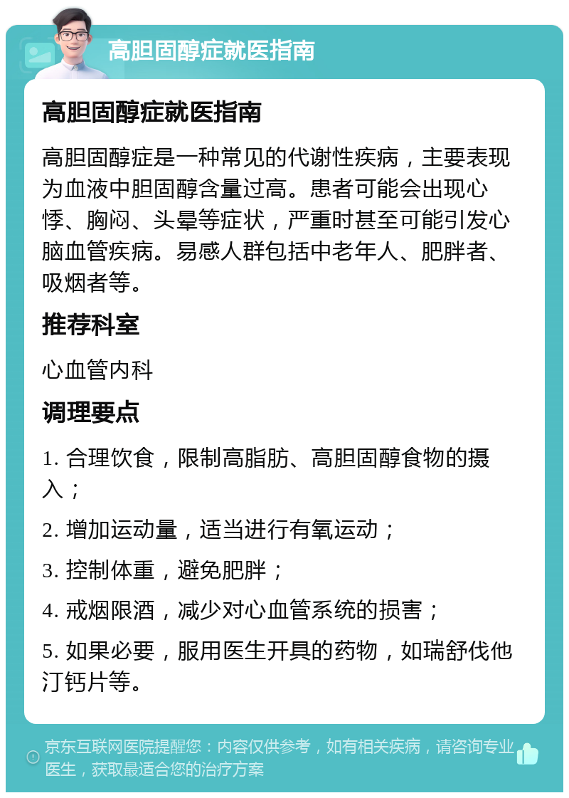 高胆固醇症就医指南 高胆固醇症就医指南 高胆固醇症是一种常见的代谢性疾病，主要表现为血液中胆固醇含量过高。患者可能会出现心悸、胸闷、头晕等症状，严重时甚至可能引发心脑血管疾病。易感人群包括中老年人、肥胖者、吸烟者等。 推荐科室 心血管内科 调理要点 1. 合理饮食，限制高脂肪、高胆固醇食物的摄入； 2. 增加运动量，适当进行有氧运动； 3. 控制体重，避免肥胖； 4. 戒烟限酒，减少对心血管系统的损害； 5. 如果必要，服用医生开具的药物，如瑞舒伐他汀钙片等。