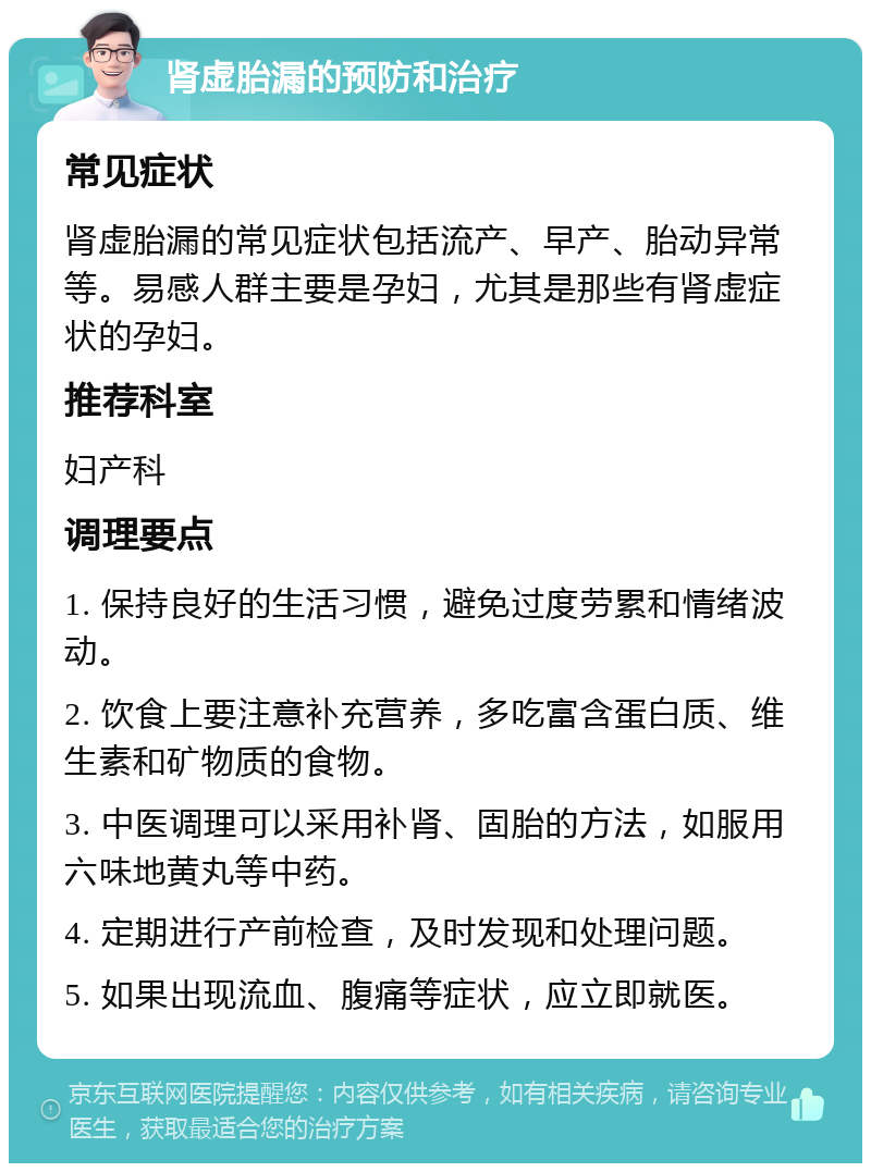 肾虚胎漏的预防和治疗 常见症状 肾虚胎漏的常见症状包括流产、早产、胎动异常等。易感人群主要是孕妇，尤其是那些有肾虚症状的孕妇。 推荐科室 妇产科 调理要点 1. 保持良好的生活习惯，避免过度劳累和情绪波动。 2. 饮食上要注意补充营养，多吃富含蛋白质、维生素和矿物质的食物。 3. 中医调理可以采用补肾、固胎的方法，如服用六味地黄丸等中药。 4. 定期进行产前检查，及时发现和处理问题。 5. 如果出现流血、腹痛等症状，应立即就医。