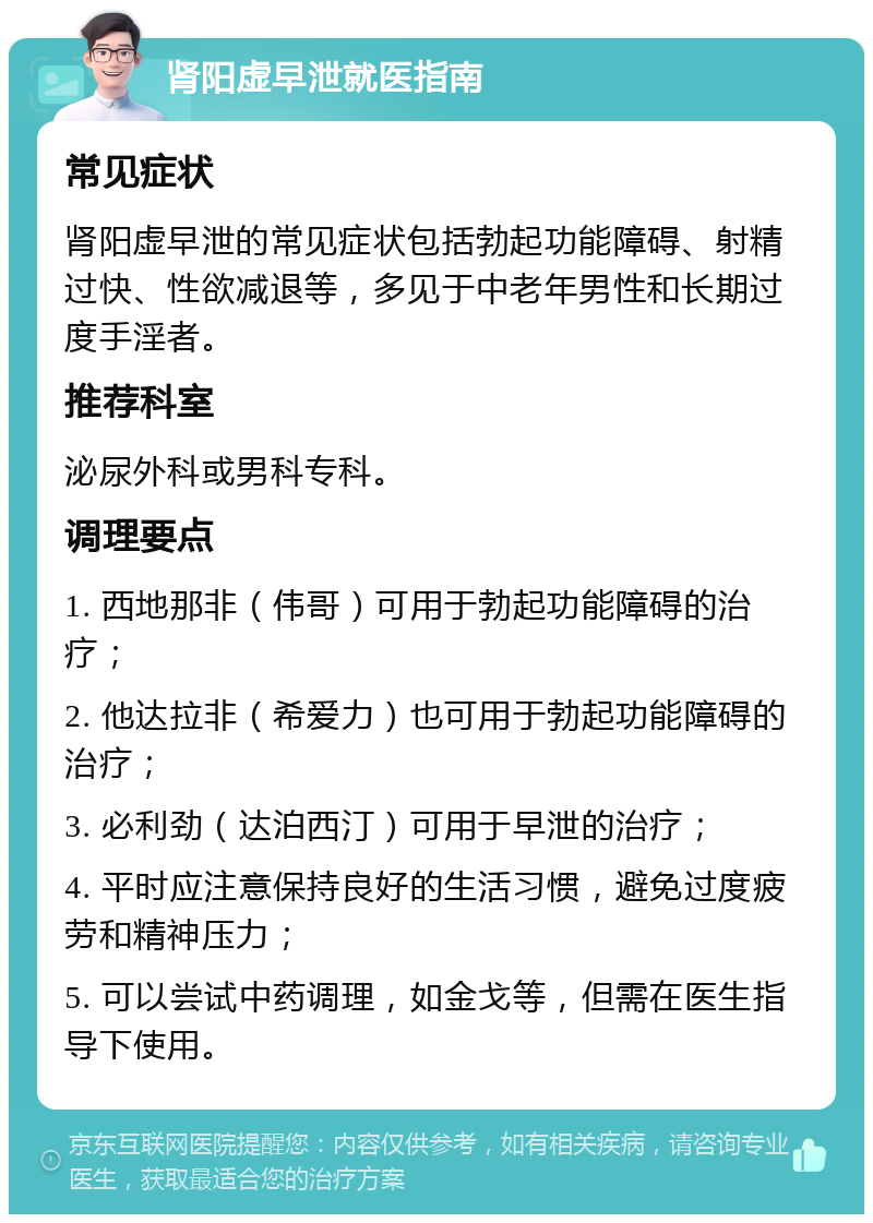 肾阳虚早泄就医指南 常见症状 肾阳虚早泄的常见症状包括勃起功能障碍、射精过快、性欲减退等，多见于中老年男性和长期过度手淫者。 推荐科室 泌尿外科或男科专科。 调理要点 1. 西地那非（伟哥）可用于勃起功能障碍的治疗； 2. 他达拉非（希爱力）也可用于勃起功能障碍的治疗； 3. 必利劲（达泊西汀）可用于早泄的治疗； 4. 平时应注意保持良好的生活习惯，避免过度疲劳和精神压力； 5. 可以尝试中药调理，如金戈等，但需在医生指导下使用。