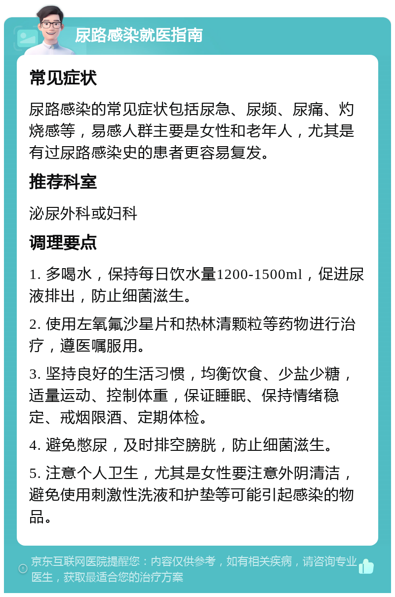 尿路感染就医指南 常见症状 尿路感染的常见症状包括尿急、尿频、尿痛、灼烧感等，易感人群主要是女性和老年人，尤其是有过尿路感染史的患者更容易复发。 推荐科室 泌尿外科或妇科 调理要点 1. 多喝水，保持每日饮水量1200-1500ml，促进尿液排出，防止细菌滋生。 2. 使用左氧氟沙星片和热林清颗粒等药物进行治疗，遵医嘱服用。 3. 坚持良好的生活习惯，均衡饮食、少盐少糖，适量运动、控制体重，保证睡眠、保持情绪稳定、戒烟限酒、定期体检。 4. 避免憋尿，及时排空膀胱，防止细菌滋生。 5. 注意个人卫生，尤其是女性要注意外阴清洁，避免使用刺激性洗液和护垫等可能引起感染的物品。