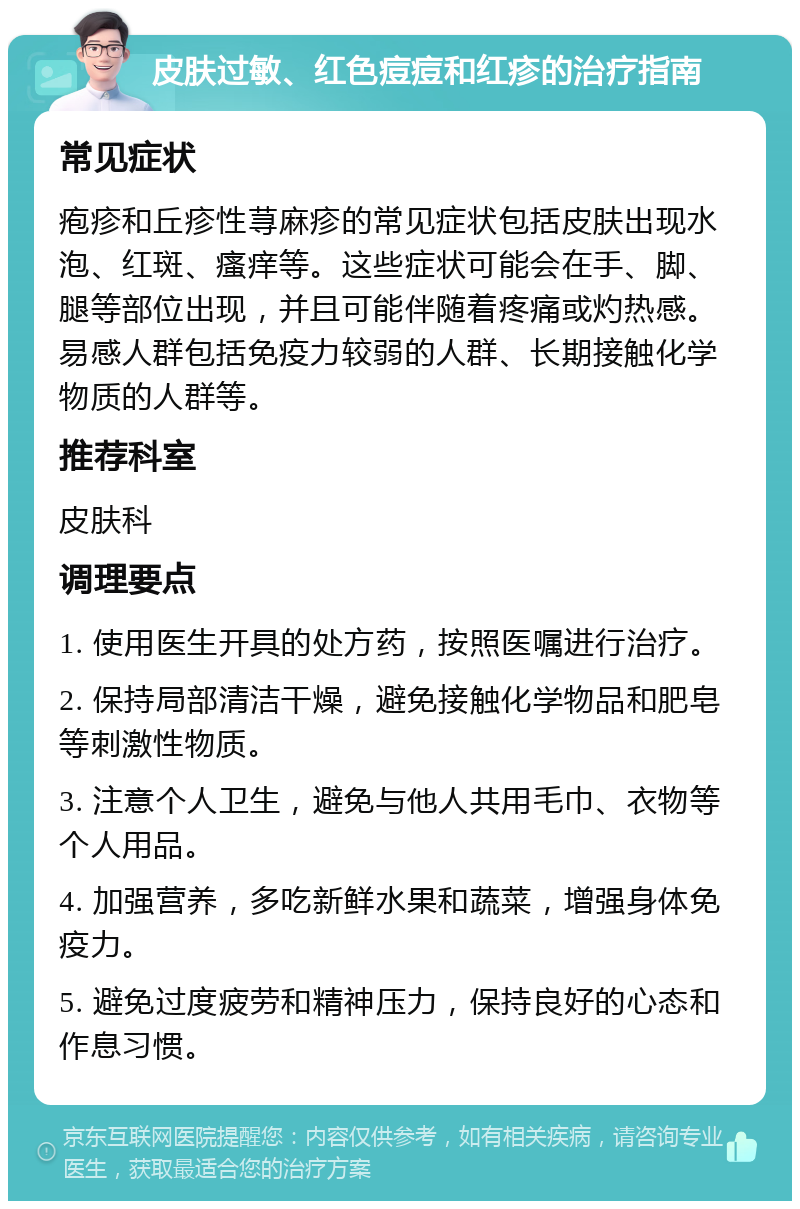 皮肤过敏、红色痘痘和红疹的治疗指南 常见症状 疱疹和丘疹性荨麻疹的常见症状包括皮肤出现水泡、红斑、瘙痒等。这些症状可能会在手、脚、腿等部位出现，并且可能伴随着疼痛或灼热感。易感人群包括免疫力较弱的人群、长期接触化学物质的人群等。 推荐科室 皮肤科 调理要点 1. 使用医生开具的处方药，按照医嘱进行治疗。 2. 保持局部清洁干燥，避免接触化学物品和肥皂等刺激性物质。 3. 注意个人卫生，避免与他人共用毛巾、衣物等个人用品。 4. 加强营养，多吃新鲜水果和蔬菜，增强身体免疫力。 5. 避免过度疲劳和精神压力，保持良好的心态和作息习惯。