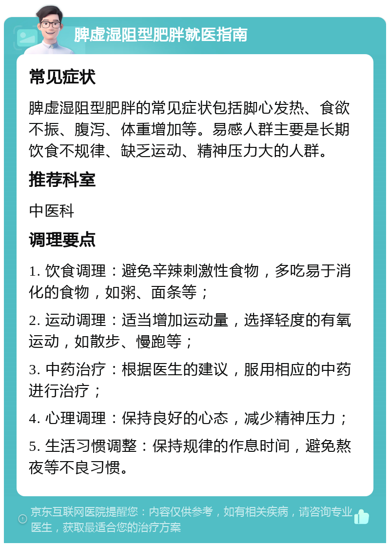 脾虚湿阻型肥胖就医指南 常见症状 脾虚湿阻型肥胖的常见症状包括脚心发热、食欲不振、腹泻、体重增加等。易感人群主要是长期饮食不规律、缺乏运动、精神压力大的人群。 推荐科室 中医科 调理要点 1. 饮食调理：避免辛辣刺激性食物，多吃易于消化的食物，如粥、面条等； 2. 运动调理：适当增加运动量，选择轻度的有氧运动，如散步、慢跑等； 3. 中药治疗：根据医生的建议，服用相应的中药进行治疗； 4. 心理调理：保持良好的心态，减少精神压力； 5. 生活习惯调整：保持规律的作息时间，避免熬夜等不良习惯。