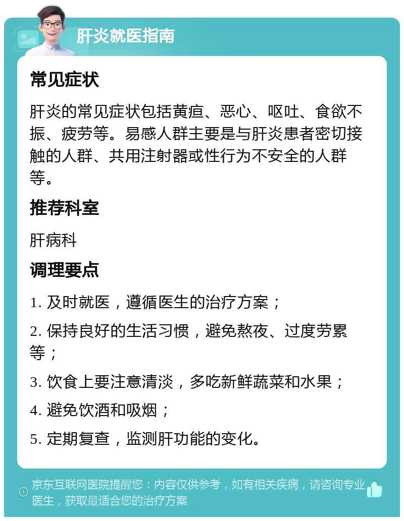 肝炎就医指南 常见症状 肝炎的常见症状包括黄疸、恶心、呕吐、食欲不振、疲劳等。易感人群主要是与肝炎患者密切接触的人群、共用注射器或性行为不安全的人群等。 推荐科室 肝病科 调理要点 1. 及时就医，遵循医生的治疗方案； 2. 保持良好的生活习惯，避免熬夜、过度劳累等； 3. 饮食上要注意清淡，多吃新鲜蔬菜和水果； 4. 避免饮酒和吸烟； 5. 定期复查，监测肝功能的变化。