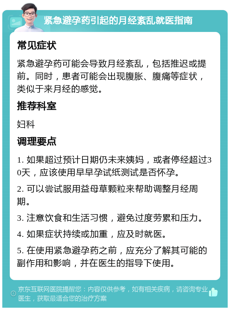 紧急避孕药引起的月经紊乱就医指南 常见症状 紧急避孕药可能会导致月经紊乱，包括推迟或提前。同时，患者可能会出现腹胀、腹痛等症状，类似于来月经的感觉。 推荐科室 妇科 调理要点 1. 如果超过预计日期仍未来姨妈，或者停经超过30天，应该使用早早孕试纸测试是否怀孕。 2. 可以尝试服用益母草颗粒来帮助调整月经周期。 3. 注意饮食和生活习惯，避免过度劳累和压力。 4. 如果症状持续或加重，应及时就医。 5. 在使用紧急避孕药之前，应充分了解其可能的副作用和影响，并在医生的指导下使用。