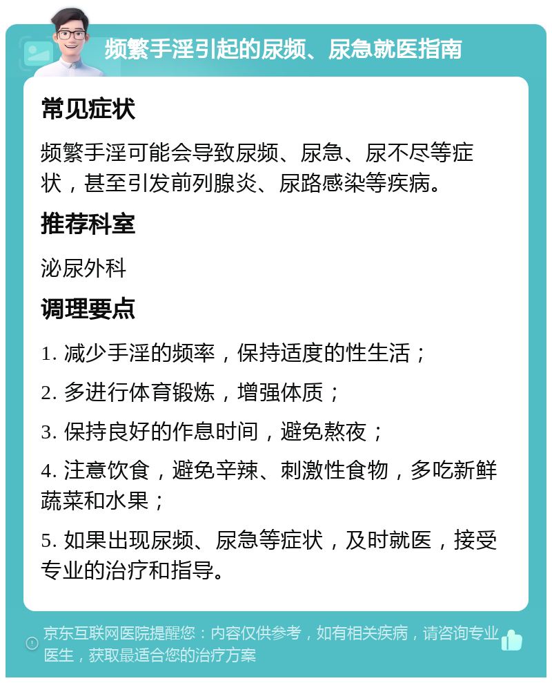 频繁手淫引起的尿频、尿急就医指南 常见症状 频繁手淫可能会导致尿频、尿急、尿不尽等症状，甚至引发前列腺炎、尿路感染等疾病。 推荐科室 泌尿外科 调理要点 1. 减少手淫的频率，保持适度的性生活； 2. 多进行体育锻炼，增强体质； 3. 保持良好的作息时间，避免熬夜； 4. 注意饮食，避免辛辣、刺激性食物，多吃新鲜蔬菜和水果； 5. 如果出现尿频、尿急等症状，及时就医，接受专业的治疗和指导。