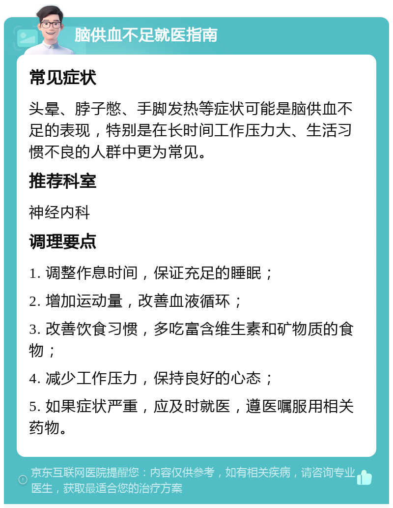 脑供血不足就医指南 常见症状 头晕、脖子憋、手脚发热等症状可能是脑供血不足的表现，特别是在长时间工作压力大、生活习惯不良的人群中更为常见。 推荐科室 神经内科 调理要点 1. 调整作息时间，保证充足的睡眠； 2. 增加运动量，改善血液循环； 3. 改善饮食习惯，多吃富含维生素和矿物质的食物； 4. 减少工作压力，保持良好的心态； 5. 如果症状严重，应及时就医，遵医嘱服用相关药物。