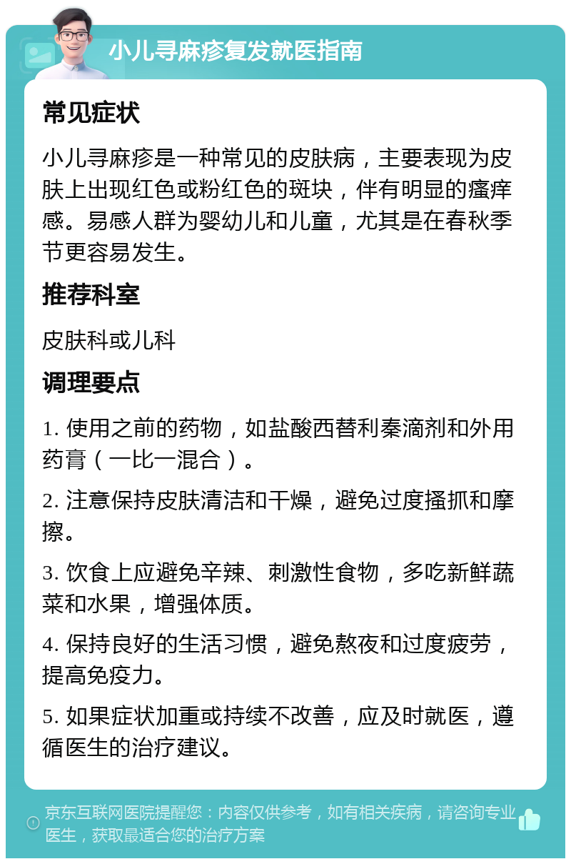 小儿寻麻疹复发就医指南 常见症状 小儿寻麻疹是一种常见的皮肤病，主要表现为皮肤上出现红色或粉红色的斑块，伴有明显的瘙痒感。易感人群为婴幼儿和儿童，尤其是在春秋季节更容易发生。 推荐科室 皮肤科或儿科 调理要点 1. 使用之前的药物，如盐酸西替利秦滴剂和外用药膏（一比一混合）。 2. 注意保持皮肤清洁和干燥，避免过度搔抓和摩擦。 3. 饮食上应避免辛辣、刺激性食物，多吃新鲜蔬菜和水果，增强体质。 4. 保持良好的生活习惯，避免熬夜和过度疲劳，提高免疫力。 5. 如果症状加重或持续不改善，应及时就医，遵循医生的治疗建议。