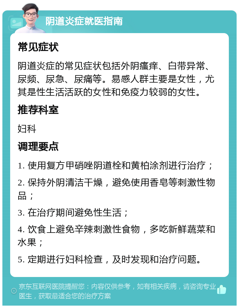 阴道炎症就医指南 常见症状 阴道炎症的常见症状包括外阴瘙痒、白带异常、尿频、尿急、尿痛等。易感人群主要是女性，尤其是性生活活跃的女性和免疫力较弱的女性。 推荐科室 妇科 调理要点 1. 使用复方甲硝唑阴道栓和黄柏涂剂进行治疗； 2. 保持外阴清洁干燥，避免使用香皂等刺激性物品； 3. 在治疗期间避免性生活； 4. 饮食上避免辛辣刺激性食物，多吃新鲜蔬菜和水果； 5. 定期进行妇科检查，及时发现和治疗问题。