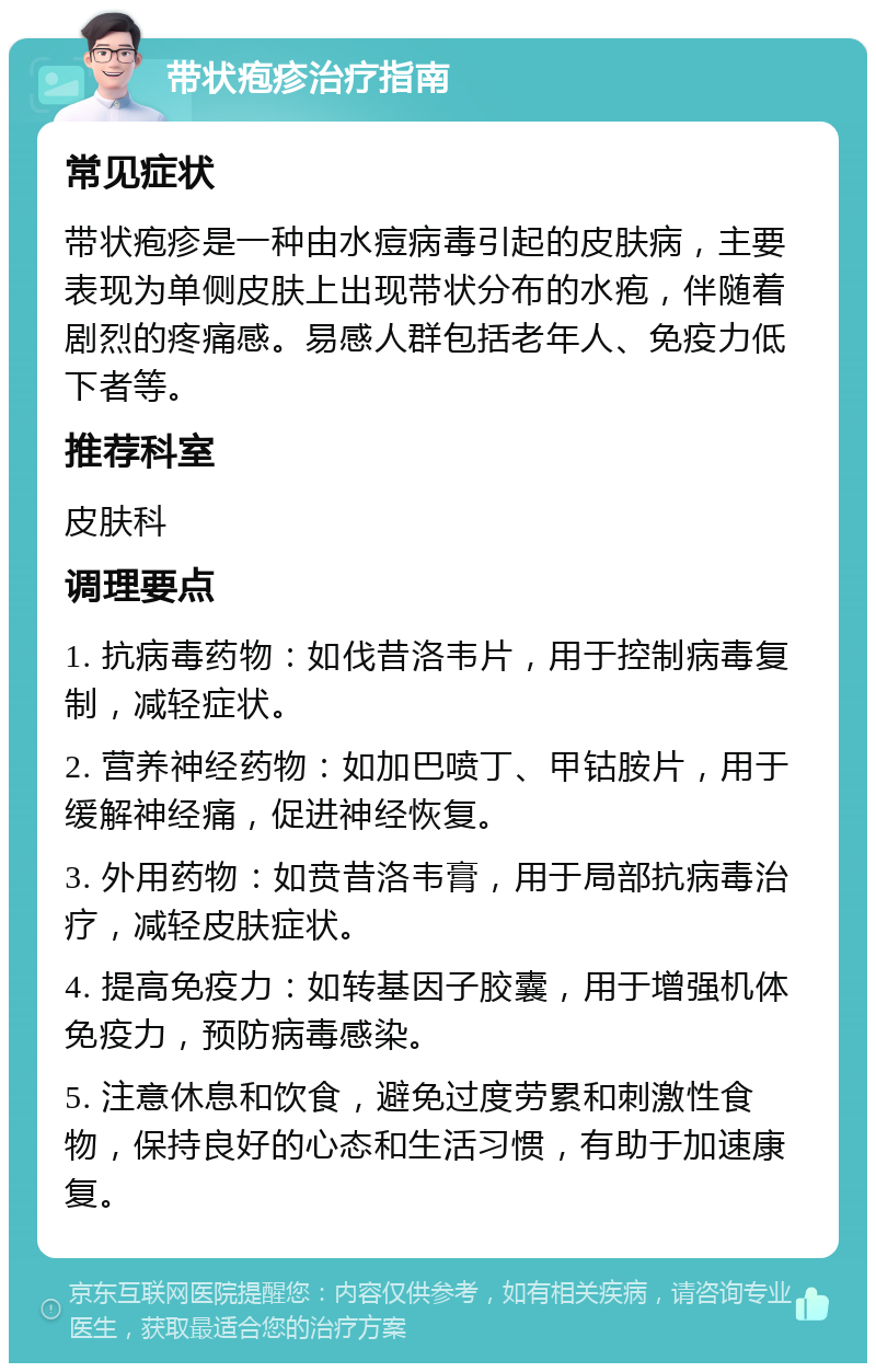 带状疱疹治疗指南 常见症状 带状疱疹是一种由水痘病毒引起的皮肤病，主要表现为单侧皮肤上出现带状分布的水疱，伴随着剧烈的疼痛感。易感人群包括老年人、免疫力低下者等。 推荐科室 皮肤科 调理要点 1. 抗病毒药物：如伐昔洛韦片，用于控制病毒复制，减轻症状。 2. 营养神经药物：如加巴喷丁、甲钴胺片，用于缓解神经痛，促进神经恢复。 3. 外用药物：如贲昔洛韦膏，用于局部抗病毒治疗，减轻皮肤症状。 4. 提高免疫力：如转基因子胶囊，用于增强机体免疫力，预防病毒感染。 5. 注意休息和饮食，避免过度劳累和刺激性食物，保持良好的心态和生活习惯，有助于加速康复。