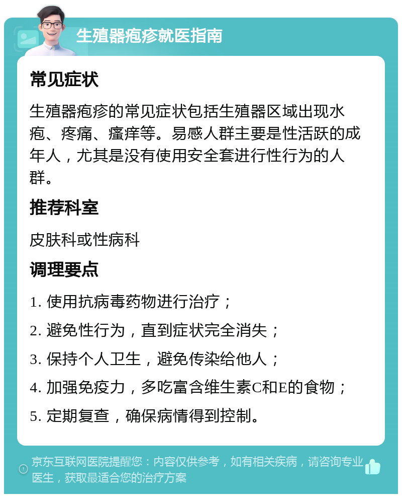 生殖器疱疹就医指南 常见症状 生殖器疱疹的常见症状包括生殖器区域出现水疱、疼痛、瘙痒等。易感人群主要是性活跃的成年人，尤其是没有使用安全套进行性行为的人群。 推荐科室 皮肤科或性病科 调理要点 1. 使用抗病毒药物进行治疗； 2. 避免性行为，直到症状完全消失； 3. 保持个人卫生，避免传染给他人； 4. 加强免疫力，多吃富含维生素C和E的食物； 5. 定期复查，确保病情得到控制。