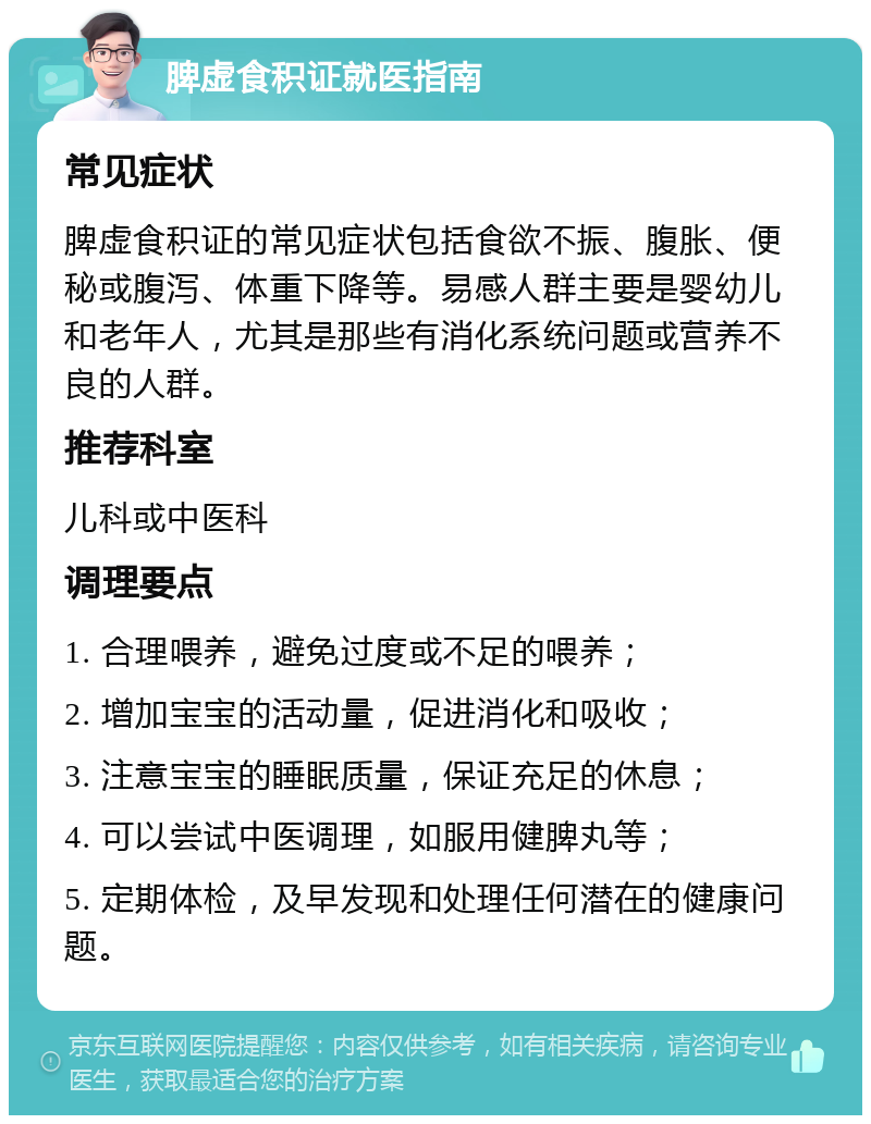 脾虚食积证就医指南 常见症状 脾虚食积证的常见症状包括食欲不振、腹胀、便秘或腹泻、体重下降等。易感人群主要是婴幼儿和老年人，尤其是那些有消化系统问题或营养不良的人群。 推荐科室 儿科或中医科 调理要点 1. 合理喂养，避免过度或不足的喂养； 2. 增加宝宝的活动量，促进消化和吸收； 3. 注意宝宝的睡眠质量，保证充足的休息； 4. 可以尝试中医调理，如服用健脾丸等； 5. 定期体检，及早发现和处理任何潜在的健康问题。