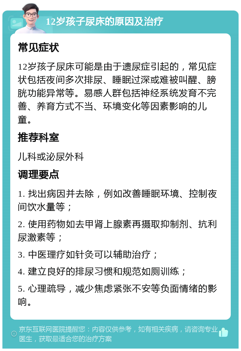 12岁孩子尿床的原因及治疗 常见症状 12岁孩子尿床可能是由于遗尿症引起的，常见症状包括夜间多次排尿、睡眠过深或难被叫醒、膀胱功能异常等。易感人群包括神经系统发育不完善、养育方式不当、环境变化等因素影响的儿童。 推荐科室 儿科或泌尿外科 调理要点 1. 找出病因并去除，例如改善睡眠环境、控制夜间饮水量等； 2. 使用药物如去甲肾上腺素再摄取抑制剂、抗利尿激素等； 3. 中医理疗如针灸可以辅助治疗； 4. 建立良好的排尿习惯和规范如厕训练； 5. 心理疏导，减少焦虑紧张不安等负面情绪的影响。