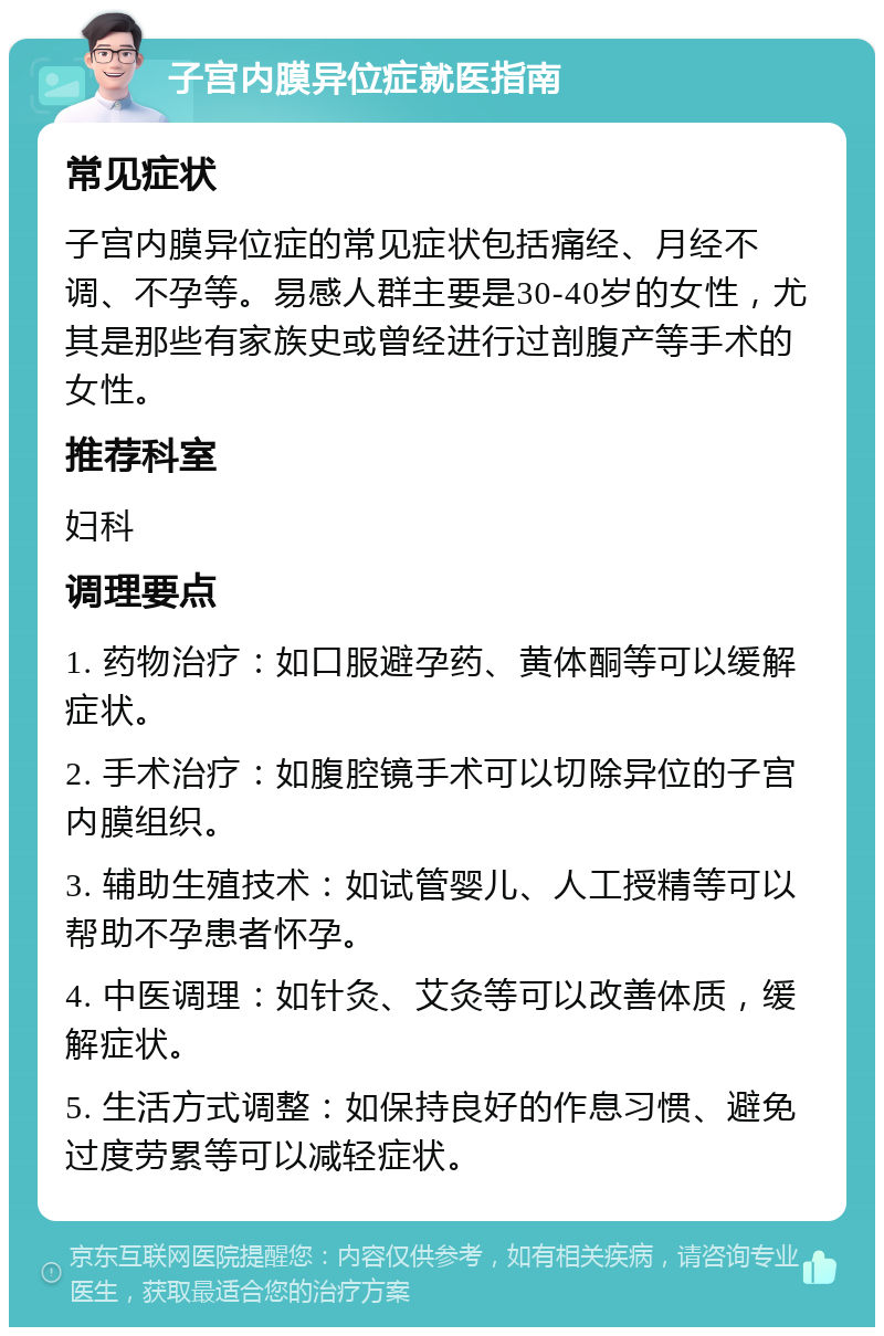 子宫内膜异位症就医指南 常见症状 子宫内膜异位症的常见症状包括痛经、月经不调、不孕等。易感人群主要是30-40岁的女性，尤其是那些有家族史或曾经进行过剖腹产等手术的女性。 推荐科室 妇科 调理要点 1. 药物治疗：如口服避孕药、黄体酮等可以缓解症状。 2. 手术治疗：如腹腔镜手术可以切除异位的子宫内膜组织。 3. 辅助生殖技术：如试管婴儿、人工授精等可以帮助不孕患者怀孕。 4. 中医调理：如针灸、艾灸等可以改善体质，缓解症状。 5. 生活方式调整：如保持良好的作息习惯、避免过度劳累等可以减轻症状。