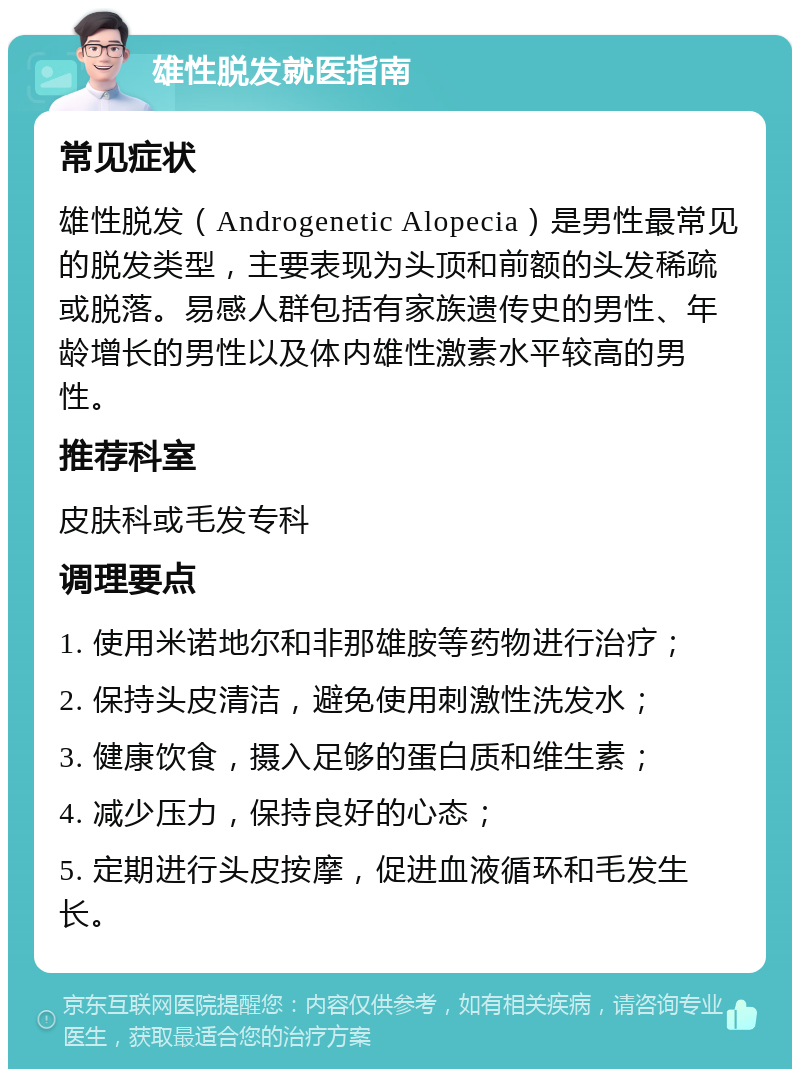 雄性脱发就医指南 常见症状 雄性脱发（Androgenetic Alopecia）是男性最常见的脱发类型，主要表现为头顶和前额的头发稀疏或脱落。易感人群包括有家族遗传史的男性、年龄增长的男性以及体内雄性激素水平较高的男性。 推荐科室 皮肤科或毛发专科 调理要点 1. 使用米诺地尔和非那雄胺等药物进行治疗； 2. 保持头皮清洁，避免使用刺激性洗发水； 3. 健康饮食，摄入足够的蛋白质和维生素； 4. 减少压力，保持良好的心态； 5. 定期进行头皮按摩，促进血液循环和毛发生长。