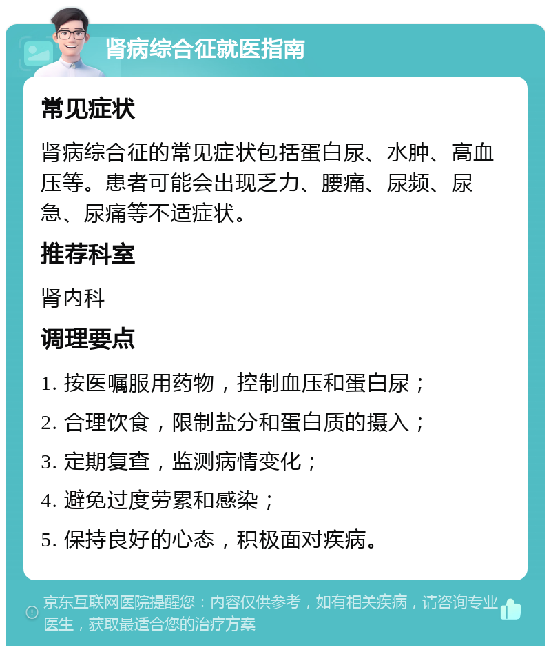 肾病综合征就医指南 常见症状 肾病综合征的常见症状包括蛋白尿、水肿、高血压等。患者可能会出现乏力、腰痛、尿频、尿急、尿痛等不适症状。 推荐科室 肾内科 调理要点 1. 按医嘱服用药物，控制血压和蛋白尿； 2. 合理饮食，限制盐分和蛋白质的摄入； 3. 定期复查，监测病情变化； 4. 避免过度劳累和感染； 5. 保持良好的心态，积极面对疾病。