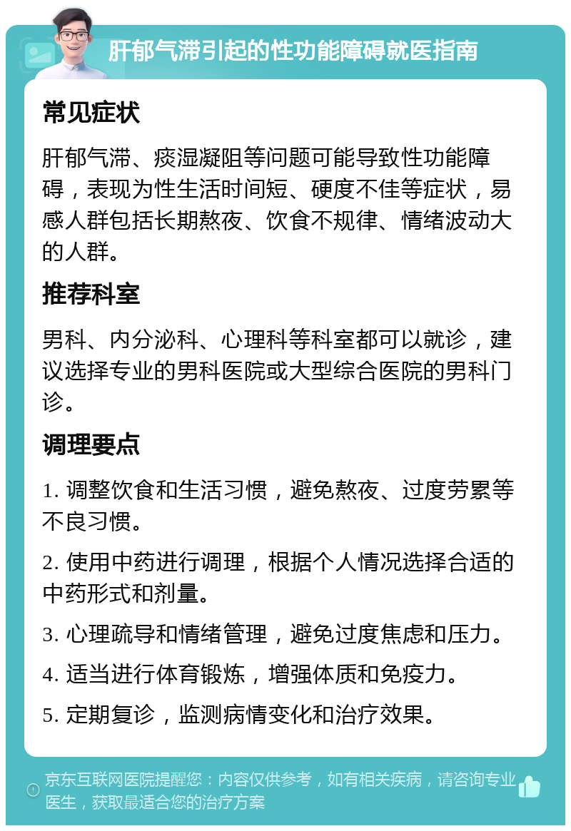 肝郁气滞引起的性功能障碍就医指南 常见症状 肝郁气滞、痰湿凝阻等问题可能导致性功能障碍，表现为性生活时间短、硬度不佳等症状，易感人群包括长期熬夜、饮食不规律、情绪波动大的人群。 推荐科室 男科、内分泌科、心理科等科室都可以就诊，建议选择专业的男科医院或大型综合医院的男科门诊。 调理要点 1. 调整饮食和生活习惯，避免熬夜、过度劳累等不良习惯。 2. 使用中药进行调理，根据个人情况选择合适的中药形式和剂量。 3. 心理疏导和情绪管理，避免过度焦虑和压力。 4. 适当进行体育锻炼，增强体质和免疫力。 5. 定期复诊，监测病情变化和治疗效果。