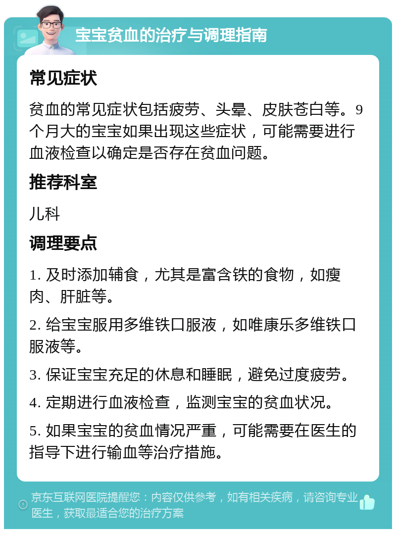 宝宝贫血的治疗与调理指南 常见症状 贫血的常见症状包括疲劳、头晕、皮肤苍白等。9个月大的宝宝如果出现这些症状，可能需要进行血液检查以确定是否存在贫血问题。 推荐科室 儿科 调理要点 1. 及时添加辅食，尤其是富含铁的食物，如瘦肉、肝脏等。 2. 给宝宝服用多维铁口服液，如唯康乐多维铁口服液等。 3. 保证宝宝充足的休息和睡眠，避免过度疲劳。 4. 定期进行血液检查，监测宝宝的贫血状况。 5. 如果宝宝的贫血情况严重，可能需要在医生的指导下进行输血等治疗措施。