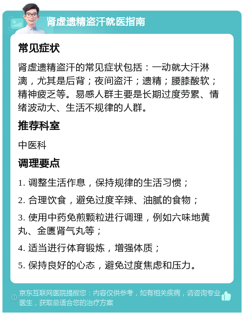 肾虚遗精盗汗就医指南 常见症状 肾虚遗精盗汗的常见症状包括：一动就大汗淋漓，尤其是后背；夜间盗汗；遗精；腰膝酸软；精神疲乏等。易感人群主要是长期过度劳累、情绪波动大、生活不规律的人群。 推荐科室 中医科 调理要点 1. 调整生活作息，保持规律的生活习惯； 2. 合理饮食，避免过度辛辣、油腻的食物； 3. 使用中药免煎颗粒进行调理，例如六味地黄丸、金匮肾气丸等； 4. 适当进行体育锻炼，增强体质； 5. 保持良好的心态，避免过度焦虑和压力。