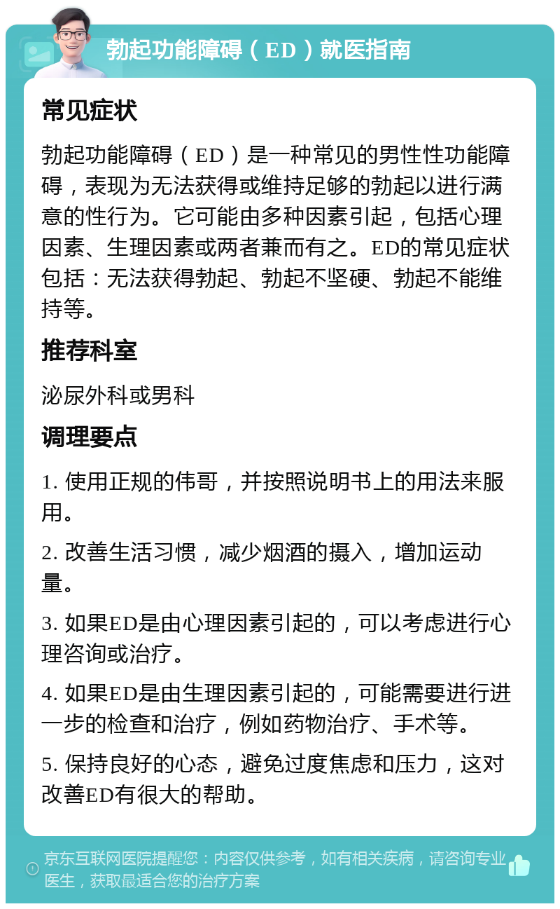 勃起功能障碍（ED）就医指南 常见症状 勃起功能障碍（ED）是一种常见的男性性功能障碍，表现为无法获得或维持足够的勃起以进行满意的性行为。它可能由多种因素引起，包括心理因素、生理因素或两者兼而有之。ED的常见症状包括：无法获得勃起、勃起不坚硬、勃起不能维持等。 推荐科室 泌尿外科或男科 调理要点 1. 使用正规的伟哥，并按照说明书上的用法来服用。 2. 改善生活习惯，减少烟酒的摄入，增加运动量。 3. 如果ED是由心理因素引起的，可以考虑进行心理咨询或治疗。 4. 如果ED是由生理因素引起的，可能需要进行进一步的检查和治疗，例如药物治疗、手术等。 5. 保持良好的心态，避免过度焦虑和压力，这对改善ED有很大的帮助。