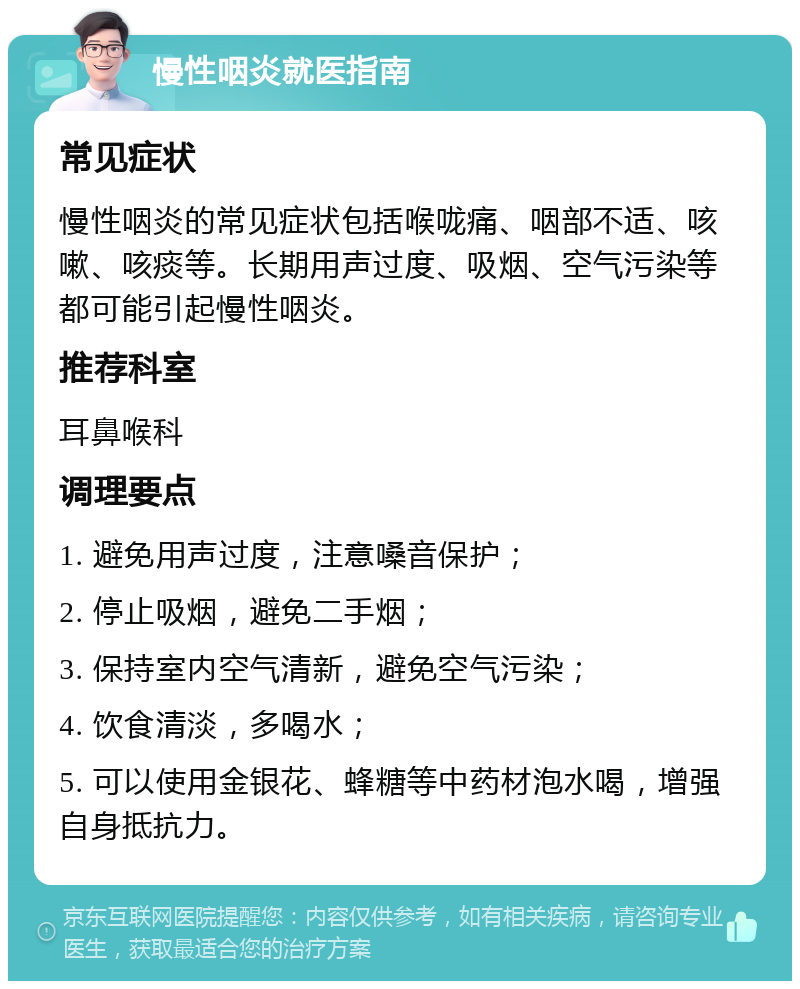 慢性咽炎就医指南 常见症状 慢性咽炎的常见症状包括喉咙痛、咽部不适、咳嗽、咳痰等。长期用声过度、吸烟、空气污染等都可能引起慢性咽炎。 推荐科室 耳鼻喉科 调理要点 1. 避免用声过度，注意嗓音保护； 2. 停止吸烟，避免二手烟； 3. 保持室内空气清新，避免空气污染； 4. 饮食清淡，多喝水； 5. 可以使用金银花、蜂糖等中药材泡水喝，增强自身抵抗力。