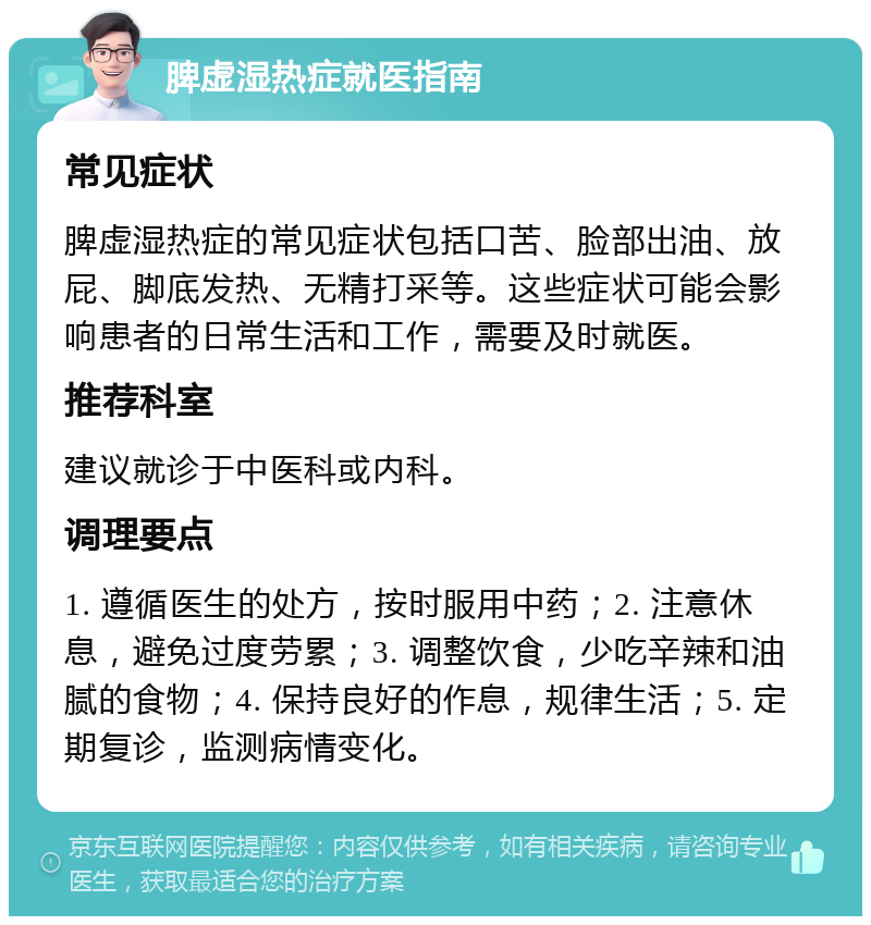 脾虚湿热症就医指南 常见症状 脾虚湿热症的常见症状包括口苦、脸部出油、放屁、脚底发热、无精打采等。这些症状可能会影响患者的日常生活和工作，需要及时就医。 推荐科室 建议就诊于中医科或内科。 调理要点 1. 遵循医生的处方，按时服用中药；2. 注意休息，避免过度劳累；3. 调整饮食，少吃辛辣和油腻的食物；4. 保持良好的作息，规律生活；5. 定期复诊，监测病情变化。