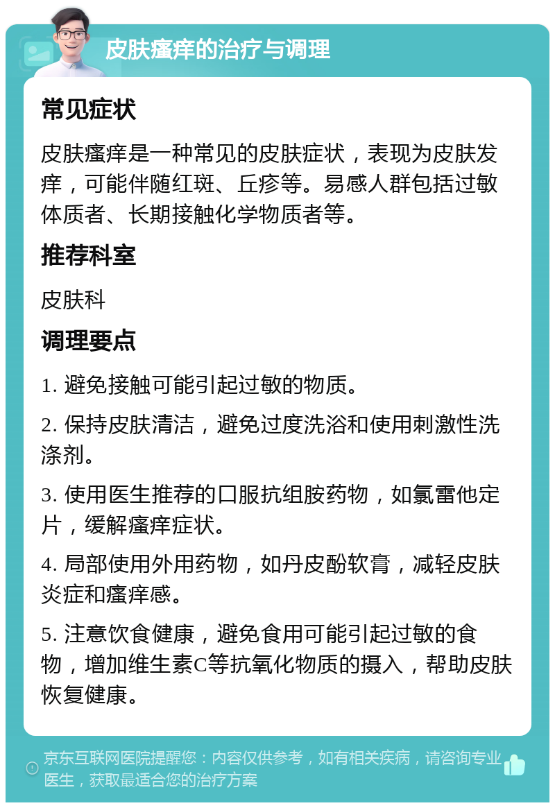 皮肤瘙痒的治疗与调理 常见症状 皮肤瘙痒是一种常见的皮肤症状，表现为皮肤发痒，可能伴随红斑、丘疹等。易感人群包括过敏体质者、长期接触化学物质者等。 推荐科室 皮肤科 调理要点 1. 避免接触可能引起过敏的物质。 2. 保持皮肤清洁，避免过度洗浴和使用刺激性洗涤剂。 3. 使用医生推荐的口服抗组胺药物，如氯雷他定片，缓解瘙痒症状。 4. 局部使用外用药物，如丹皮酚软膏，减轻皮肤炎症和瘙痒感。 5. 注意饮食健康，避免食用可能引起过敏的食物，增加维生素C等抗氧化物质的摄入，帮助皮肤恢复健康。