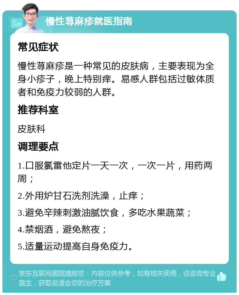 慢性荨麻疹就医指南 常见症状 慢性荨麻疹是一种常见的皮肤病，主要表现为全身小疹子，晚上特别痒。易感人群包括过敏体质者和免疫力较弱的人群。 推荐科室 皮肤科 调理要点 1.口服氯雷他定片一天一次，一次一片，用药两周； 2.外用炉甘石洗剂洗澡，止痒； 3.避免辛辣刺激油腻饮食，多吃水果蔬菜； 4.禁烟酒，避免熬夜； 5.适量运动提高自身免疫力。