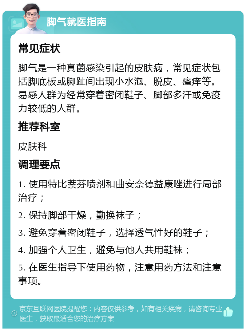 脚气就医指南 常见症状 脚气是一种真菌感染引起的皮肤病，常见症状包括脚底板或脚趾间出现小水泡、脱皮、瘙痒等。易感人群为经常穿着密闭鞋子、脚部多汗或免疫力较低的人群。 推荐科室 皮肤科 调理要点 1. 使用特比萘芬喷剂和曲安奈德益康唑进行局部治疗； 2. 保持脚部干燥，勤换袜子； 3. 避免穿着密闭鞋子，选择透气性好的鞋子； 4. 加强个人卫生，避免与他人共用鞋袜； 5. 在医生指导下使用药物，注意用药方法和注意事项。