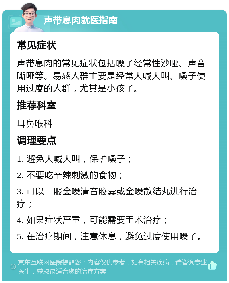 声带息肉就医指南 常见症状 声带息肉的常见症状包括嗓子经常性沙哑、声音嘶哑等。易感人群主要是经常大喊大叫、嗓子使用过度的人群，尤其是小孩子。 推荐科室 耳鼻喉科 调理要点 1. 避免大喊大叫，保护嗓子； 2. 不要吃辛辣刺激的食物； 3. 可以口服金嗓清音胶囊或金嗓散结丸进行治疗； 4. 如果症状严重，可能需要手术治疗； 5. 在治疗期间，注意休息，避免过度使用嗓子。