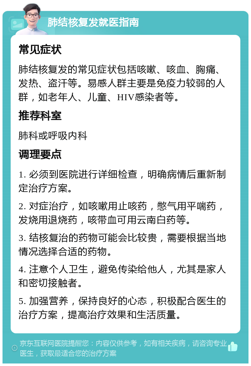 肺结核复发就医指南 常见症状 肺结核复发的常见症状包括咳嗽、咳血、胸痛、发热、盗汗等。易感人群主要是免疫力较弱的人群，如老年人、儿童、HIV感染者等。 推荐科室 肺科或呼吸内科 调理要点 1. 必须到医院进行详细检查，明确病情后重新制定治疗方案。 2. 对症治疗，如咳嗽用止咳药，憋气用平喘药，发烧用退烧药，咳带血可用云南白药等。 3. 结核复治的药物可能会比较贵，需要根据当地情况选择合适的药物。 4. 注意个人卫生，避免传染给他人，尤其是家人和密切接触者。 5. 加强营养，保持良好的心态，积极配合医生的治疗方案，提高治疗效果和生活质量。