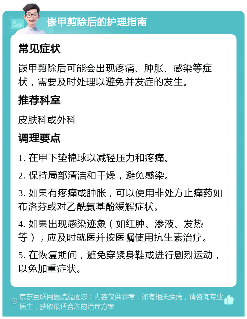 嵌甲剪除后的护理指南 常见症状 嵌甲剪除后可能会出现疼痛、肿胀、感染等症状，需要及时处理以避免并发症的发生。 推荐科室 皮肤科或外科 调理要点 1. 在甲下垫棉球以减轻压力和疼痛。 2. 保持局部清洁和干燥，避免感染。 3. 如果有疼痛或肿胀，可以使用非处方止痛药如布洛芬或对乙酰氨基酚缓解症状。 4. 如果出现感染迹象（如红肿、渗液、发热等），应及时就医并按医嘱使用抗生素治疗。 5. 在恢复期间，避免穿紧身鞋或进行剧烈运动，以免加重症状。