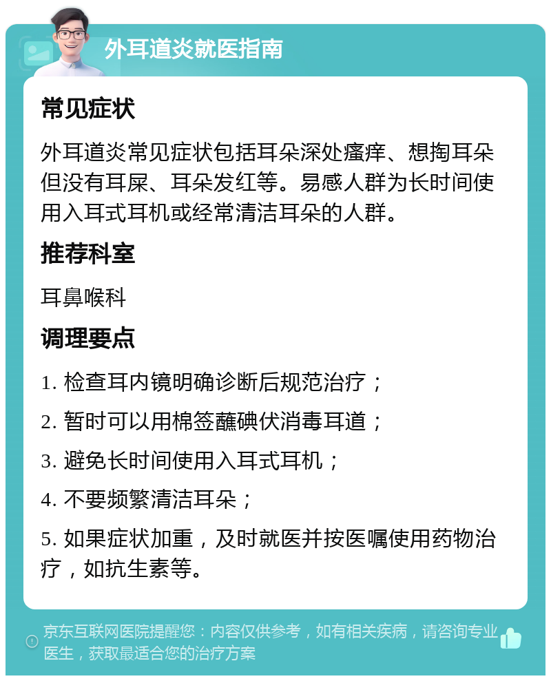 外耳道炎就医指南 常见症状 外耳道炎常见症状包括耳朵深处瘙痒、想掏耳朵但没有耳屎、耳朵发红等。易感人群为长时间使用入耳式耳机或经常清洁耳朵的人群。 推荐科室 耳鼻喉科 调理要点 1. 检查耳内镜明确诊断后规范治疗； 2. 暂时可以用棉签蘸碘伏消毒耳道； 3. 避免长时间使用入耳式耳机； 4. 不要频繁清洁耳朵； 5. 如果症状加重，及时就医并按医嘱使用药物治疗，如抗生素等。