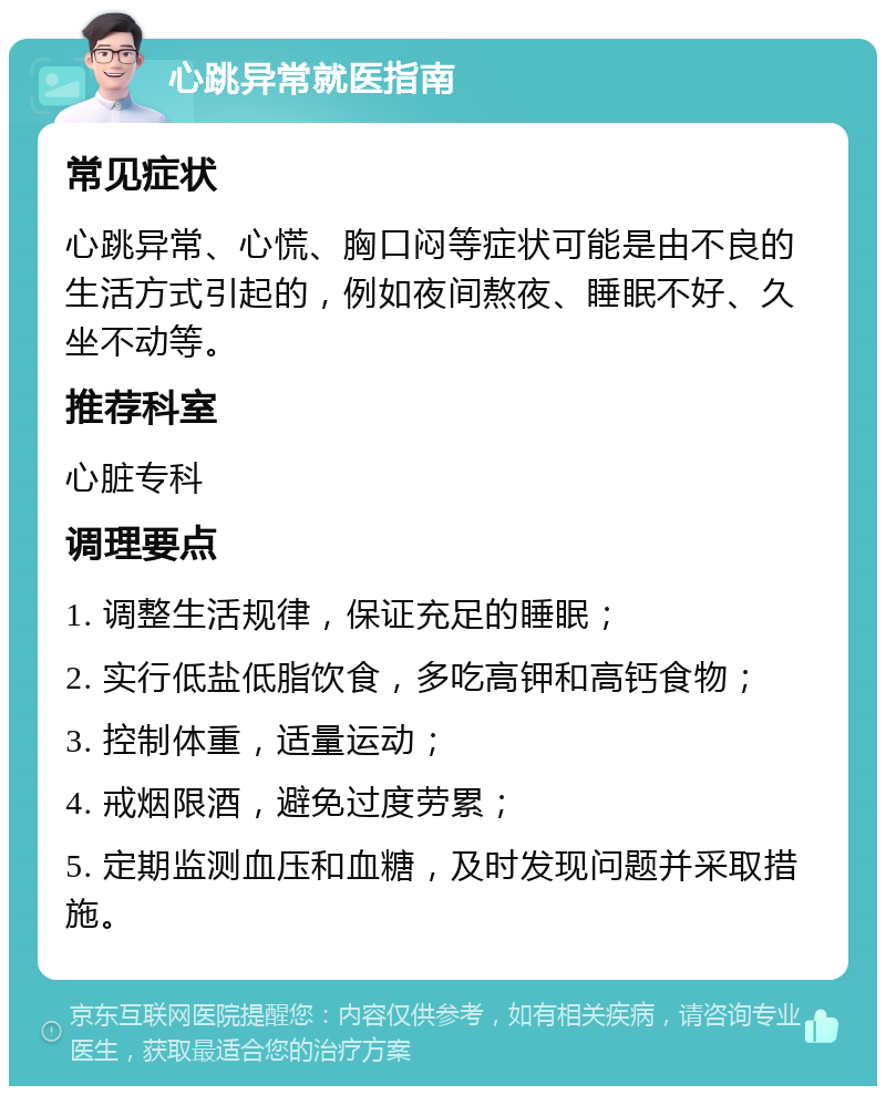 心跳异常就医指南 常见症状 心跳异常、心慌、胸口闷等症状可能是由不良的生活方式引起的，例如夜间熬夜、睡眠不好、久坐不动等。 推荐科室 心脏专科 调理要点 1. 调整生活规律，保证充足的睡眠； 2. 实行低盐低脂饮食，多吃高钾和高钙食物； 3. 控制体重，适量运动； 4. 戒烟限酒，避免过度劳累； 5. 定期监测血压和血糖，及时发现问题并采取措施。