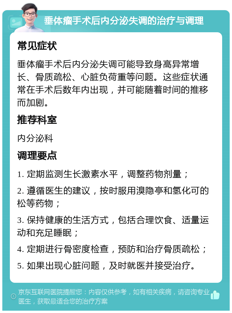 垂体瘤手术后内分泌失调的治疗与调理 常见症状 垂体瘤手术后内分泌失调可能导致身高异常增长、骨质疏松、心脏负荷重等问题。这些症状通常在手术后数年内出现，并可能随着时间的推移而加剧。 推荐科室 内分泌科 调理要点 1. 定期监测生长激素水平，调整药物剂量； 2. 遵循医生的建议，按时服用溴隐亭和氢化可的松等药物； 3. 保持健康的生活方式，包括合理饮食、适量运动和充足睡眠； 4. 定期进行骨密度检查，预防和治疗骨质疏松； 5. 如果出现心脏问题，及时就医并接受治疗。