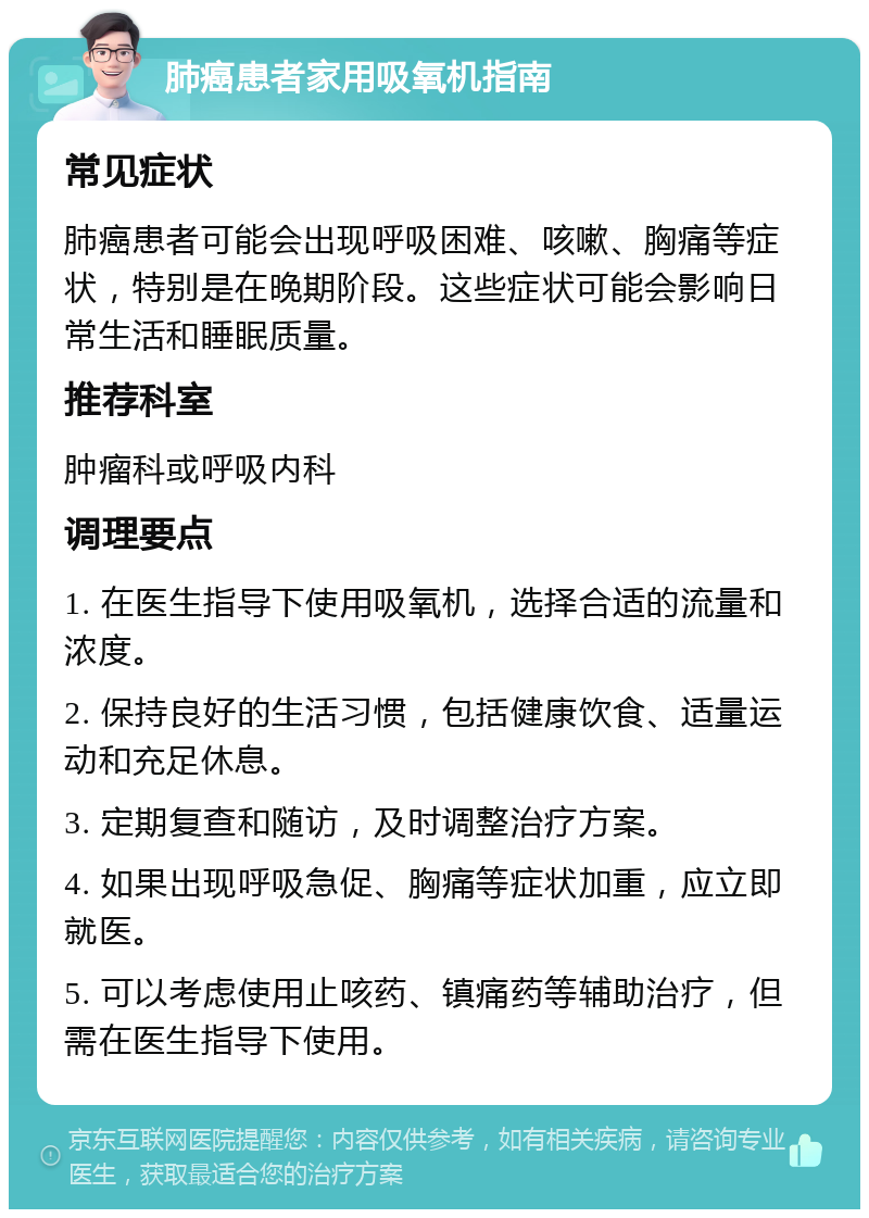 肺癌患者家用吸氧机指南 常见症状 肺癌患者可能会出现呼吸困难、咳嗽、胸痛等症状，特别是在晚期阶段。这些症状可能会影响日常生活和睡眠质量。 推荐科室 肿瘤科或呼吸内科 调理要点 1. 在医生指导下使用吸氧机，选择合适的流量和浓度。 2. 保持良好的生活习惯，包括健康饮食、适量运动和充足休息。 3. 定期复查和随访，及时调整治疗方案。 4. 如果出现呼吸急促、胸痛等症状加重，应立即就医。 5. 可以考虑使用止咳药、镇痛药等辅助治疗，但需在医生指导下使用。