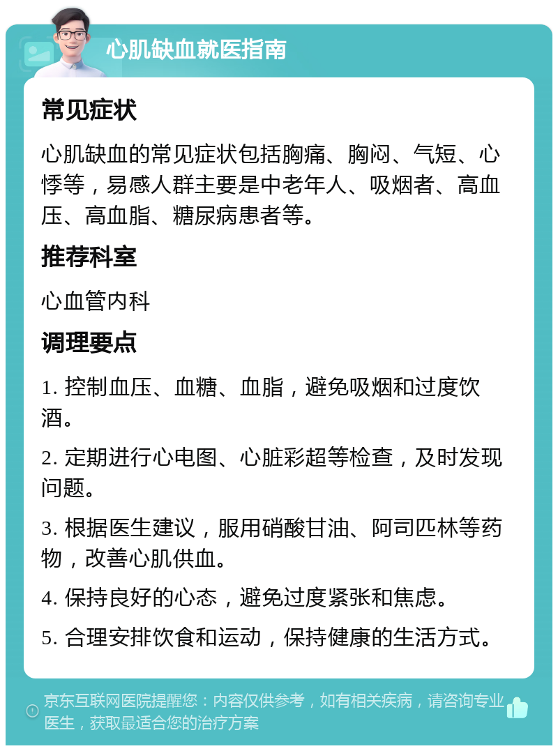 心肌缺血就医指南 常见症状 心肌缺血的常见症状包括胸痛、胸闷、气短、心悸等，易感人群主要是中老年人、吸烟者、高血压、高血脂、糖尿病患者等。 推荐科室 心血管内科 调理要点 1. 控制血压、血糖、血脂，避免吸烟和过度饮酒。 2. 定期进行心电图、心脏彩超等检查，及时发现问题。 3. 根据医生建议，服用硝酸甘油、阿司匹林等药物，改善心肌供血。 4. 保持良好的心态，避免过度紧张和焦虑。 5. 合理安排饮食和运动，保持健康的生活方式。