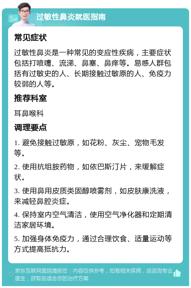 过敏性鼻炎就医指南 常见症状 过敏性鼻炎是一种常见的变应性疾病，主要症状包括打喷嚏、流涕、鼻塞、鼻痒等。易感人群包括有过敏史的人、长期接触过敏原的人、免疫力较弱的人等。 推荐科室 耳鼻喉科 调理要点 1. 避免接触过敏原，如花粉、灰尘、宠物毛发等。 2. 使用抗组胺药物，如依巴斯汀片，来缓解症状。 3. 使用鼻用皮质类固醇喷雾剂，如皮肤康洗液，来减轻鼻腔炎症。 4. 保持室内空气清洁，使用空气净化器和定期清洁家居环境。 5. 加强身体免疫力，通过合理饮食、适量运动等方式提高抵抗力。