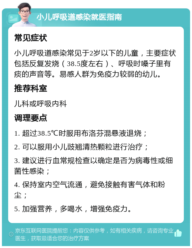 小儿呼吸道感染就医指南 常见症状 小儿呼吸道感染常见于2岁以下的儿童，主要症状包括反复发烧（38.5度左右）、呼吸时嗓子里有痰的声音等。易感人群为免疫力较弱的幼儿。 推荐科室 儿科或呼吸内科 调理要点 1. 超过38.5℃时服用布洛芬混悬液退烧； 2. 可以服用小儿豉翘清热颗粒进行治疗； 3. 建议进行血常规检查以确定是否为病毒性或细菌性感染； 4. 保持室内空气流通，避免接触有害气体和粉尘； 5. 加强营养，多喝水，增强免疫力。