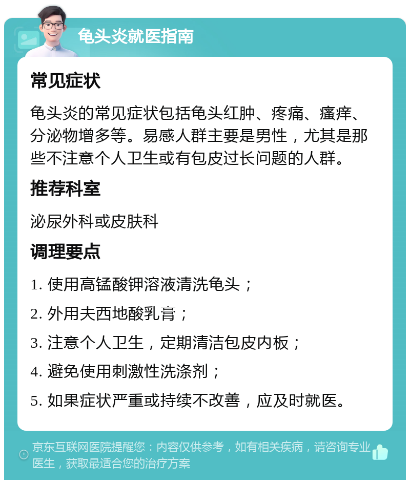 龟头炎就医指南 常见症状 龟头炎的常见症状包括龟头红肿、疼痛、瘙痒、分泌物增多等。易感人群主要是男性，尤其是那些不注意个人卫生或有包皮过长问题的人群。 推荐科室 泌尿外科或皮肤科 调理要点 1. 使用高锰酸钾溶液清洗龟头； 2. 外用夫西地酸乳膏； 3. 注意个人卫生，定期清洁包皮内板； 4. 避免使用刺激性洗涤剂； 5. 如果症状严重或持续不改善，应及时就医。