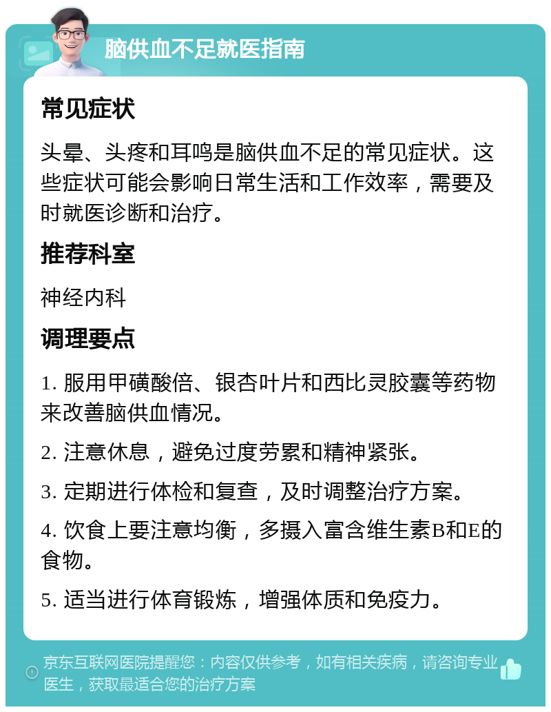 脑供血不足就医指南 常见症状 头晕、头疼和耳鸣是脑供血不足的常见症状。这些症状可能会影响日常生活和工作效率，需要及时就医诊断和治疗。 推荐科室 神经内科 调理要点 1. 服用甲磺酸倍、银杏叶片和西比灵胶囊等药物来改善脑供血情况。 2. 注意休息，避免过度劳累和精神紧张。 3. 定期进行体检和复查，及时调整治疗方案。 4. 饮食上要注意均衡，多摄入富含维生素B和E的食物。 5. 适当进行体育锻炼，增强体质和免疫力。