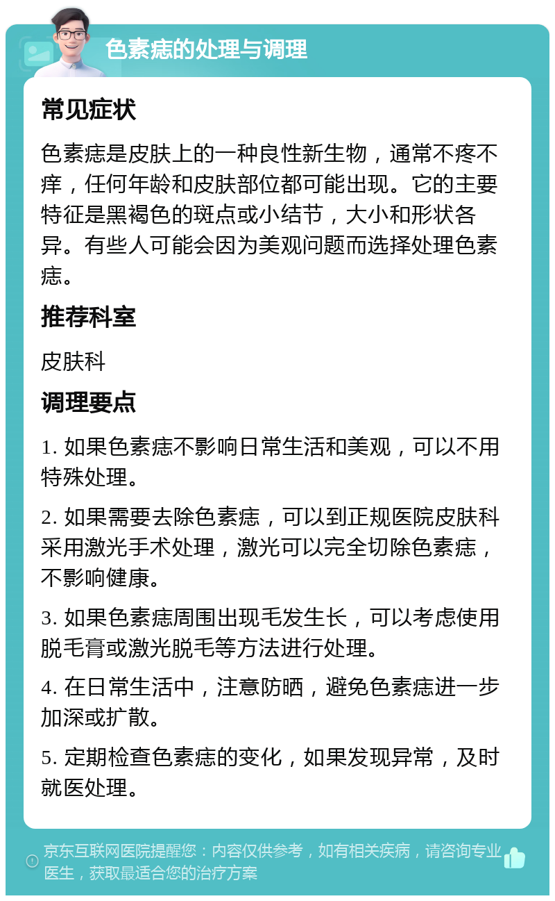 色素痣的处理与调理 常见症状 色素痣是皮肤上的一种良性新生物，通常不疼不痒，任何年龄和皮肤部位都可能出现。它的主要特征是黑褐色的斑点或小结节，大小和形状各异。有些人可能会因为美观问题而选择处理色素痣。 推荐科室 皮肤科 调理要点 1. 如果色素痣不影响日常生活和美观，可以不用特殊处理。 2. 如果需要去除色素痣，可以到正规医院皮肤科采用激光手术处理，激光可以完全切除色素痣，不影响健康。 3. 如果色素痣周围出现毛发生长，可以考虑使用脱毛膏或激光脱毛等方法进行处理。 4. 在日常生活中，注意防晒，避免色素痣进一步加深或扩散。 5. 定期检查色素痣的变化，如果发现异常，及时就医处理。