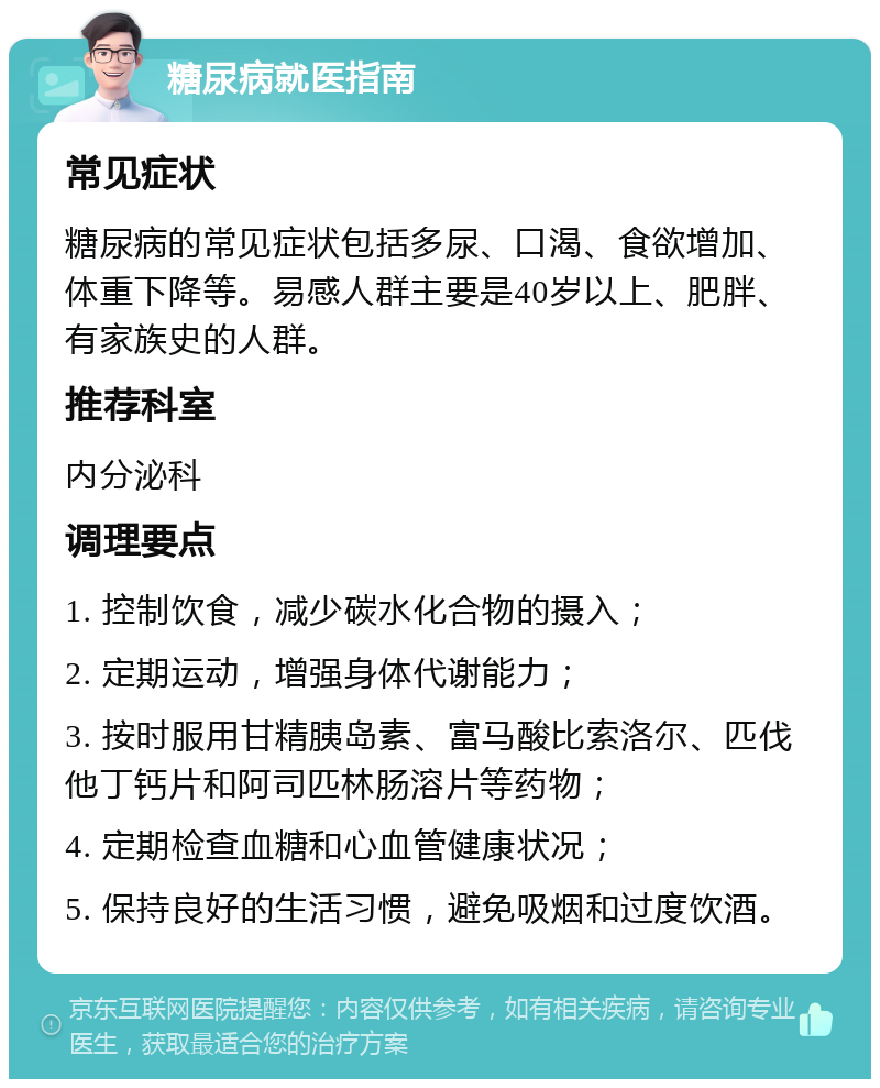 糖尿病就医指南 常见症状 糖尿病的常见症状包括多尿、口渴、食欲增加、体重下降等。易感人群主要是40岁以上、肥胖、有家族史的人群。 推荐科室 内分泌科 调理要点 1. 控制饮食，减少碳水化合物的摄入； 2. 定期运动，增强身体代谢能力； 3. 按时服用甘精胰岛素、富马酸比索洛尔、匹伐他丁钙片和阿司匹林肠溶片等药物； 4. 定期检查血糖和心血管健康状况； 5. 保持良好的生活习惯，避免吸烟和过度饮酒。